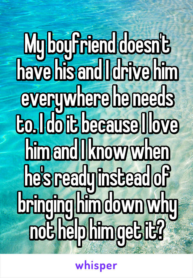 My boyfriend doesn't have his and I drive him everywhere he needs to. I do it because I love him and I know when he's ready instead of bringing him down why not help him get it?