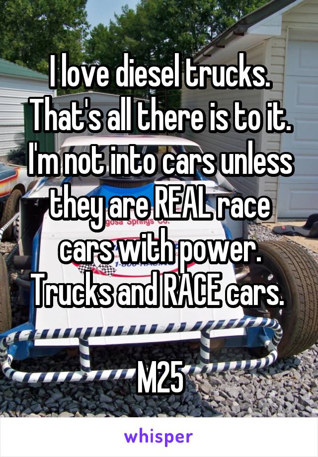 I love diesel trucks. That's all there is to it. I'm not into cars unless they are REAL race cars with power. Trucks and RACE cars. 

M25