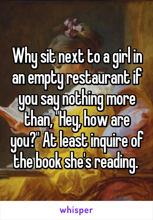 Why sit next to a girl in an empty restaurant if you say nothing more than, "Hey, how are you?" At least inquire of the book she's reading. 