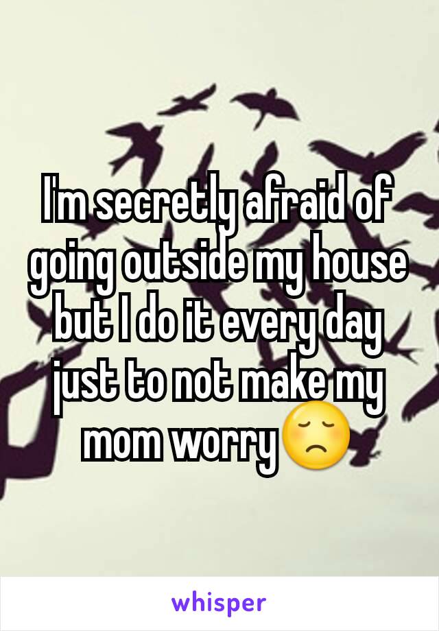 I'm secretly afraid of going outside my house but I do it every day just to not make my mom worry😞