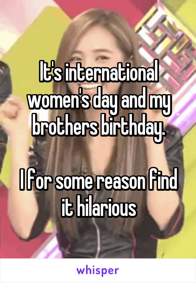 It's international women's day and my brothers birthday.

I for some reason find it hilarious