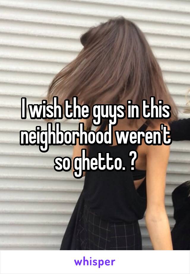 I wish the guys in this neighborhood weren't so ghetto. 😥