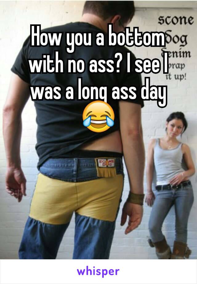 How you a bottom with no ass? I see I was a long ass day😂