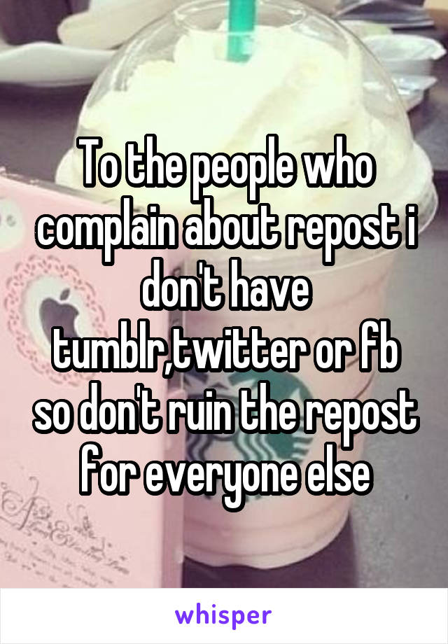 To the people who complain about repost i don't have tumblr,twitter or fb so don't ruin the repost for everyone else