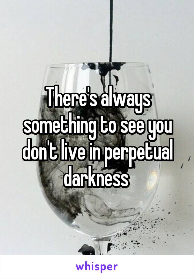 There's always something to see you don't live in perpetual darkness 