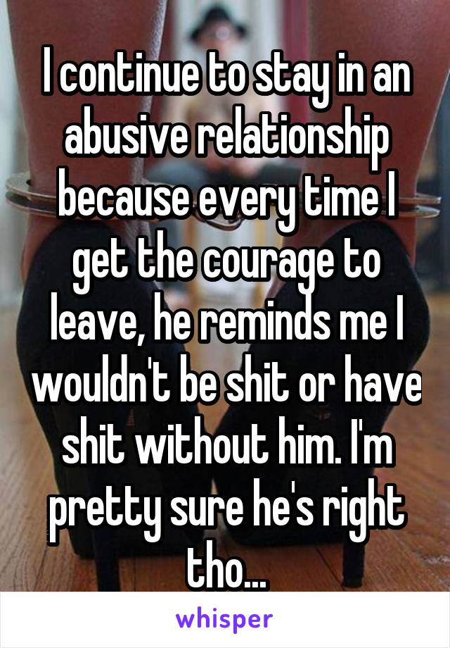 I continue to stay in an abusive relationship because every time I get the courage to leave, he reminds me I wouldn't be shit or have shit without him. I'm pretty sure he's right tho...