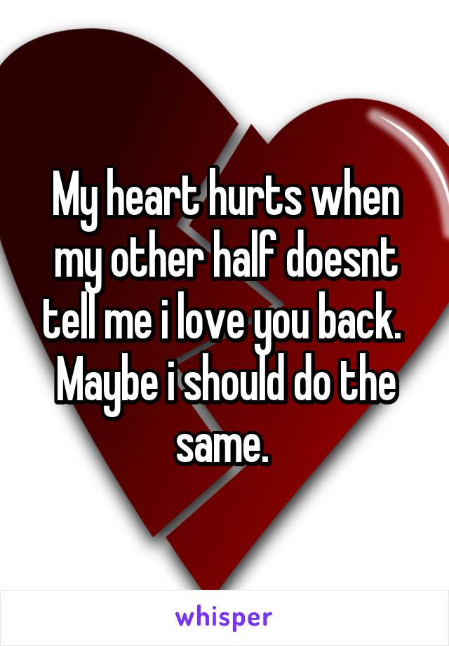 My heart hurts when my other half doesnt tell me i love you back. 
Maybe i should do the same. 