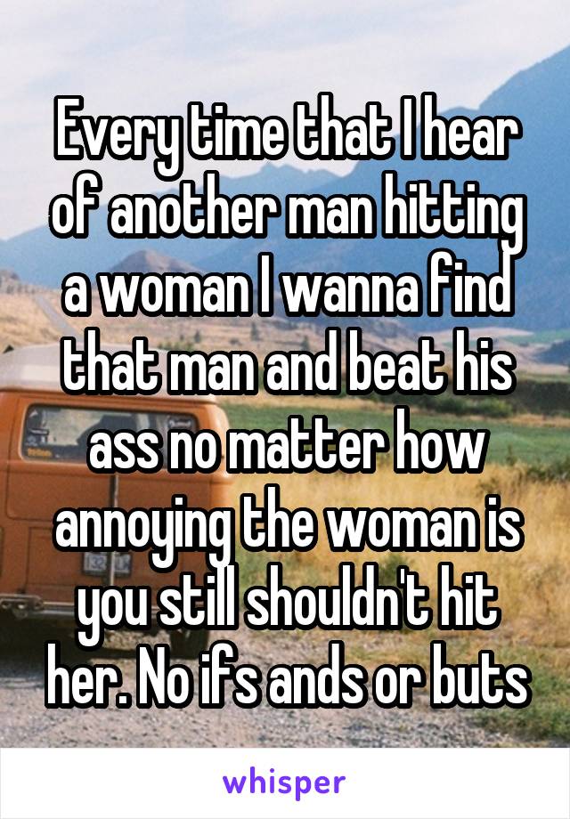 Every time that I hear of another man hitting a woman I wanna find that man and beat his ass no matter how annoying the woman is you still shouldn't hit her. No ifs ands or buts