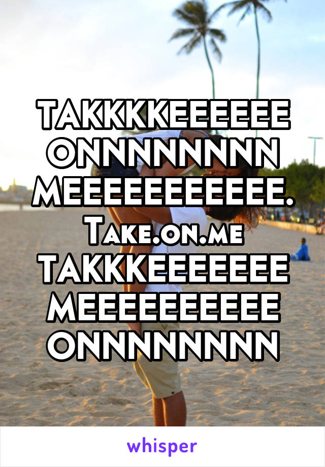 TAKKKKEEEEEE ONNNNNNNN MEEEEEEEEEEE.
Take.on.me
TAKKKEEEEEEE
MEEEEEEEEEE
ONNNNNNNN