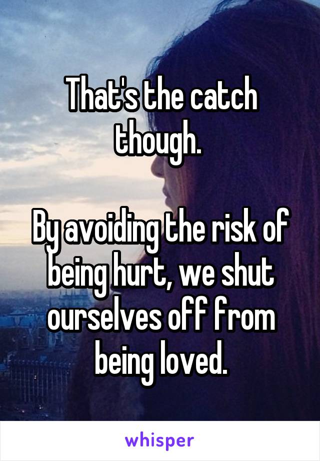 That's the catch though. 

By avoiding the risk of being hurt, we shut ourselves off from being loved.