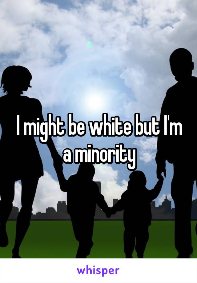 I might be white but I'm a minority