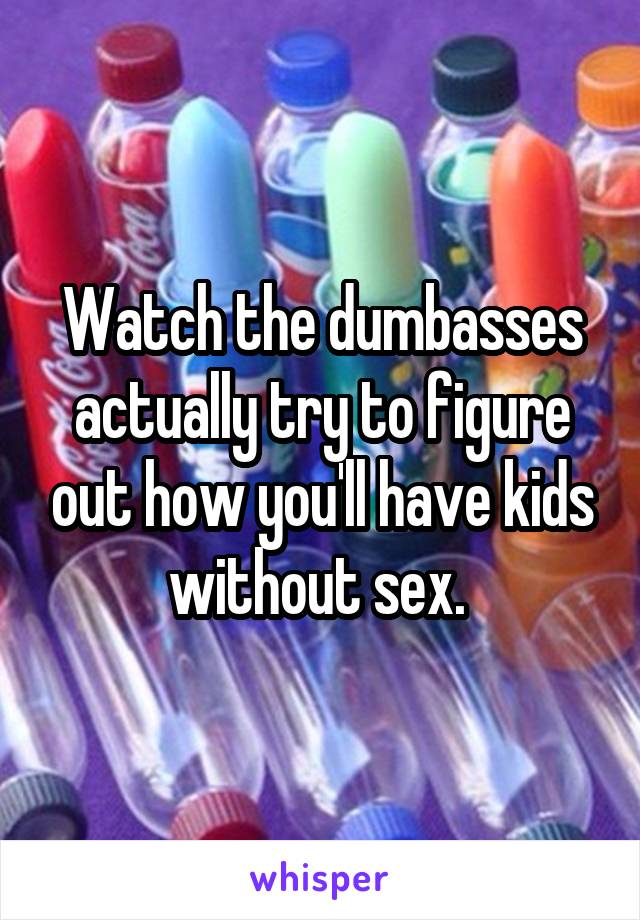 Watch the dumbasses actually try to figure out how you'll have kids without sex. 