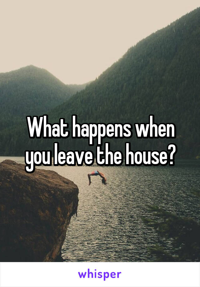 What happens when you leave the house?