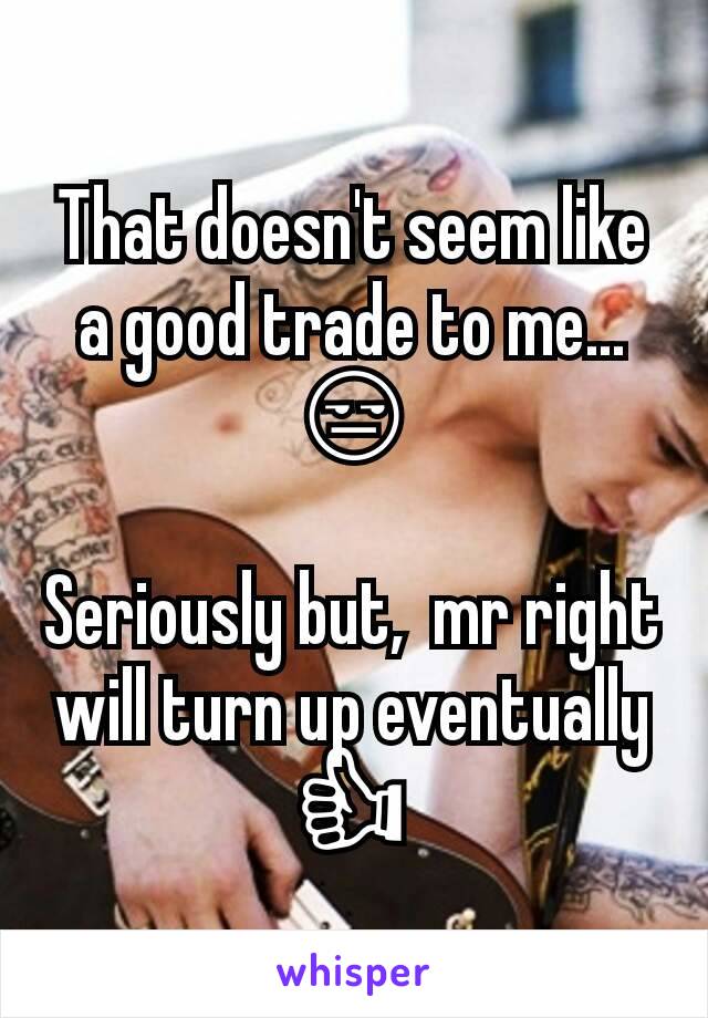 That doesn't seem like a good trade to me... 😒

Seriously but,  mr right will turn up eventually 👍