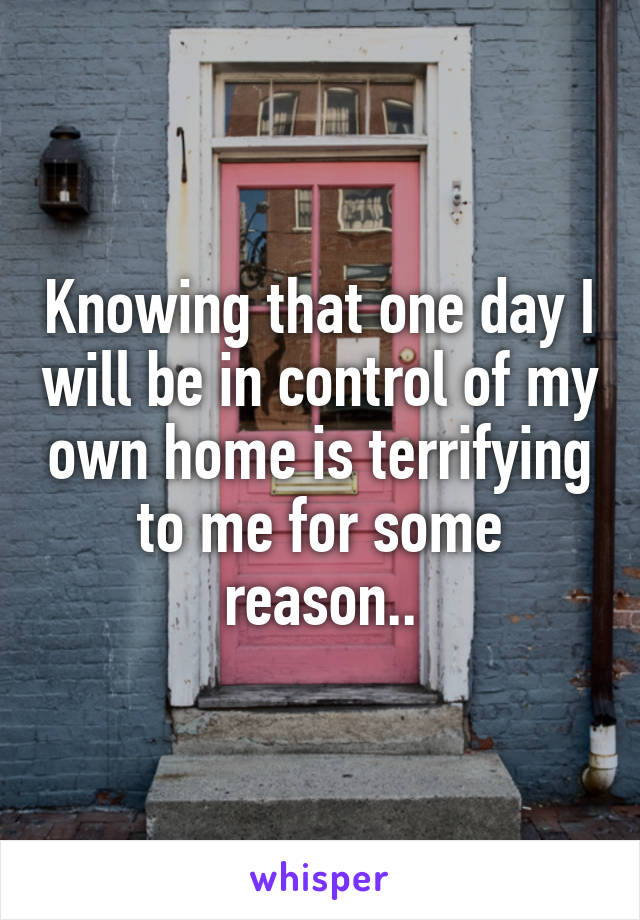 Knowing that one day I will be in control of my own home is terrifying to me for some reason..