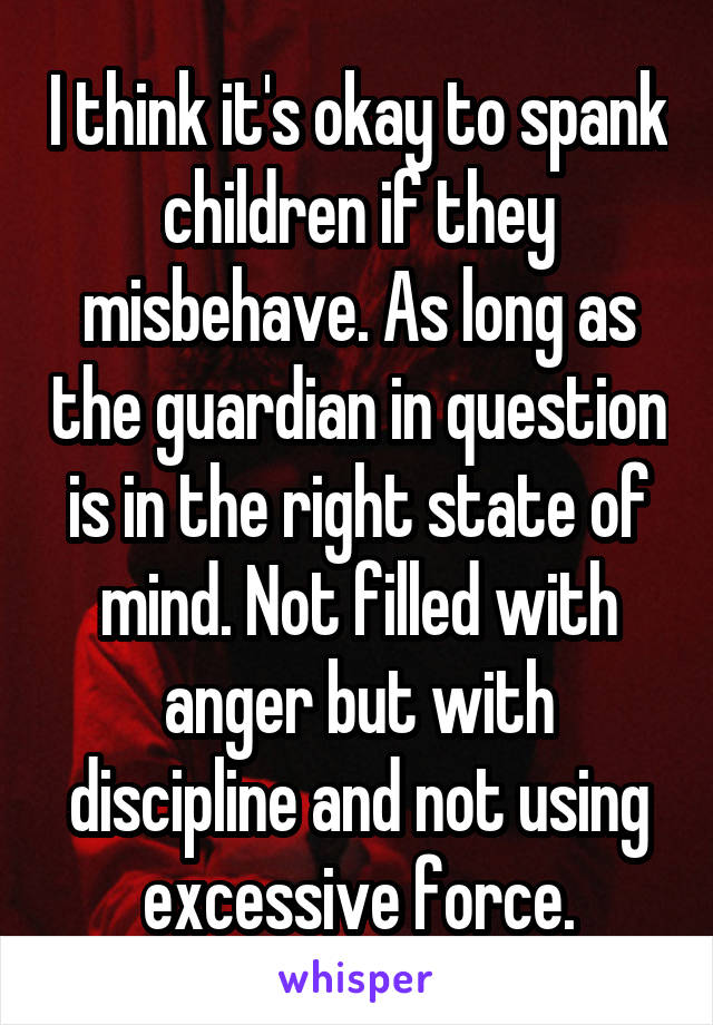 I think it's okay to spank children if they misbehave. As long as the guardian in question is in the right state of mind. Not filled with anger but with discipline and not using excessive force.