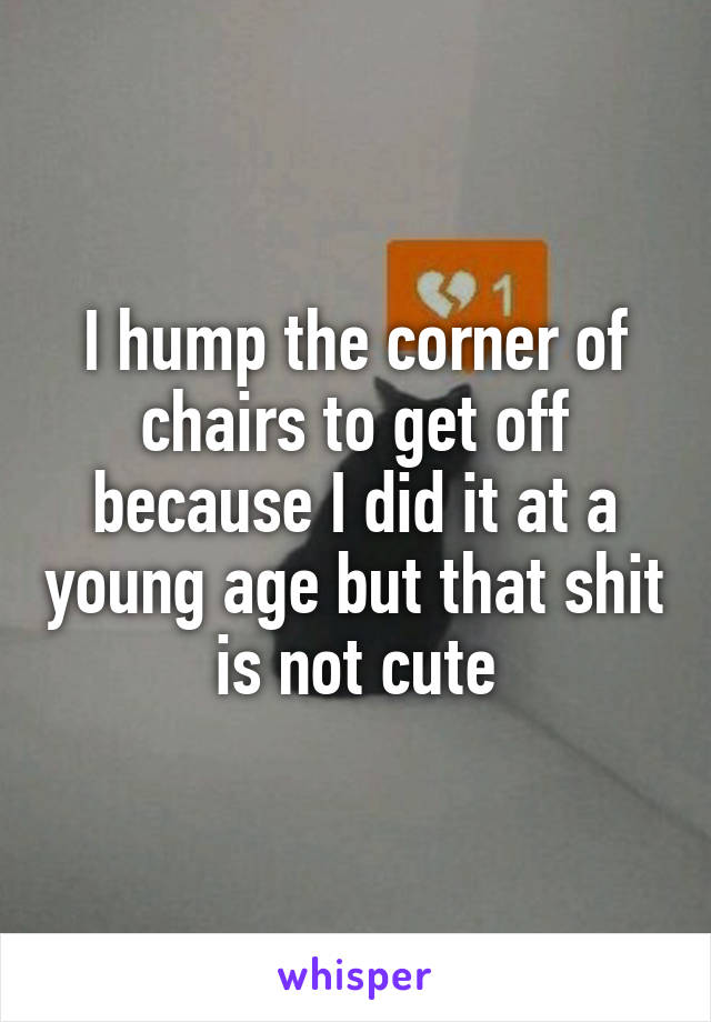 I hump the corner of chairs to get off because I did it at a young age but that shit is not cute