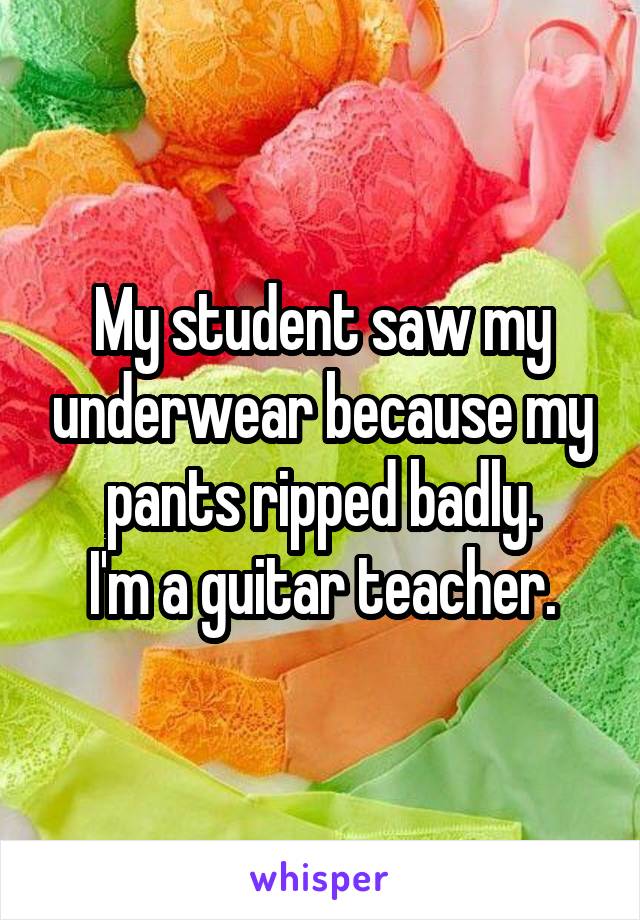 My student saw my underwear because my pants ripped badly.
I'm a guitar teacher.