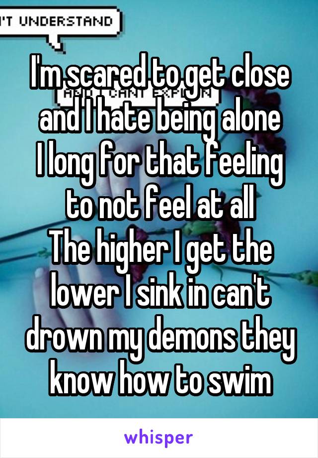 I'm scared to get close and I hate being alone
I long for that feeling to not feel at all
The higher I get the lower I sink in can't drown my demons they know how to swim