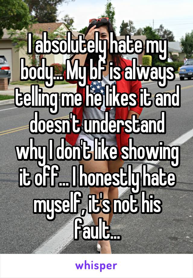 I absolutely hate my body... My bf is always telling me he likes it and doesn't understand why I don't like showing it off... I honestly hate myself, it's not his fault...