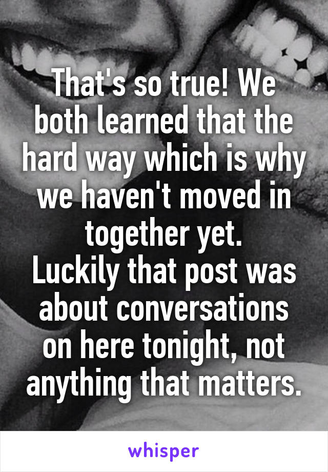 That's so true! We both learned that the hard way which is why we haven't moved in together yet.
Luckily that post was about conversations on here tonight, not anything that matters.