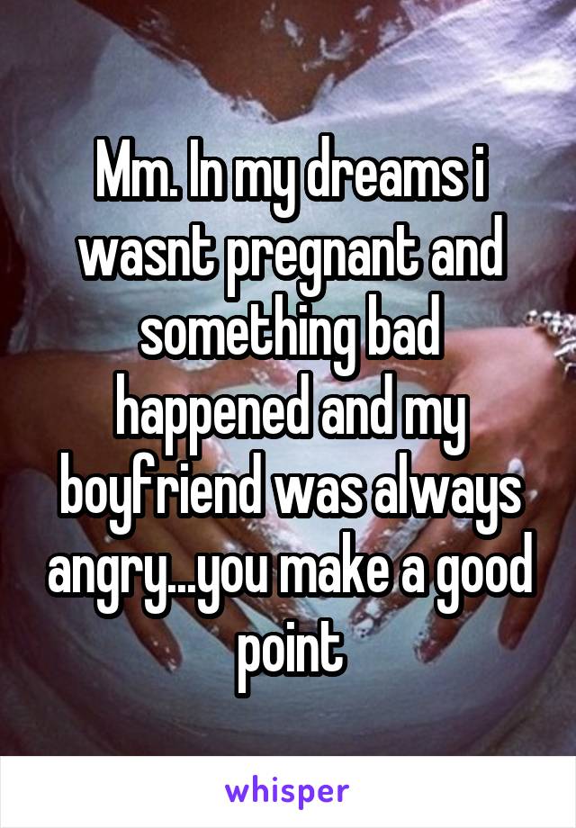 Mm. In my dreams i wasnt pregnant and something bad happened and my boyfriend was always angry...you make a good point