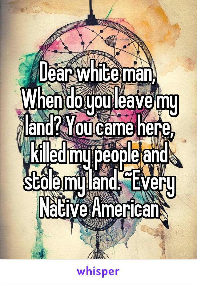 Dear white man, 
When do you leave my land? You came here, killed my people and stole my land. ~Every Native American