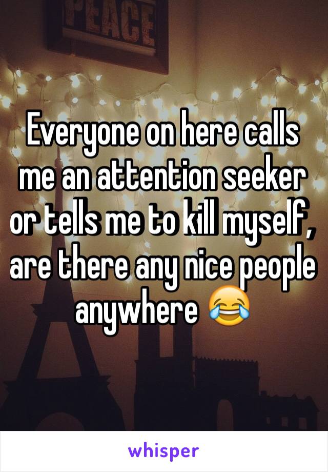 Everyone on here calls me an attention seeker or tells me to kill myself, are there any nice people anywhere 😂