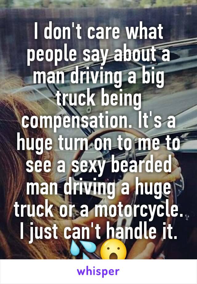 I don't care what people say about a man driving a big truck being compensation. It's a huge turn on to me to see a sexy bearded man driving a huge truck or a motorcycle. I just can't handle it. 💦😮