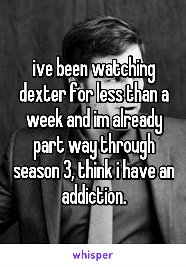 ive been watching dexter for less than a week and im already part way through season 3, think i have an addiction.