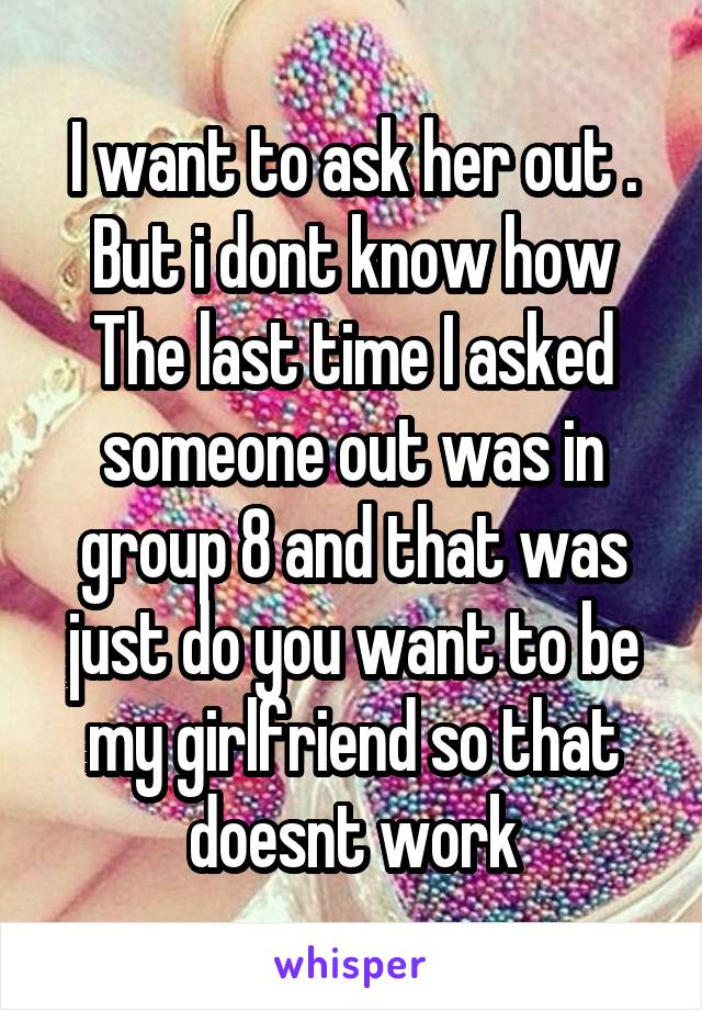 I want to ask her out .
But i dont know how
The last time I asked someone out was in group 8 and that was just do you want to be my girlfriend so that doesnt work