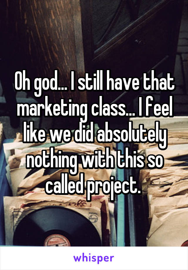 Oh god... I still have that marketing class... I feel like we did absolutely nothing with this so called project. 