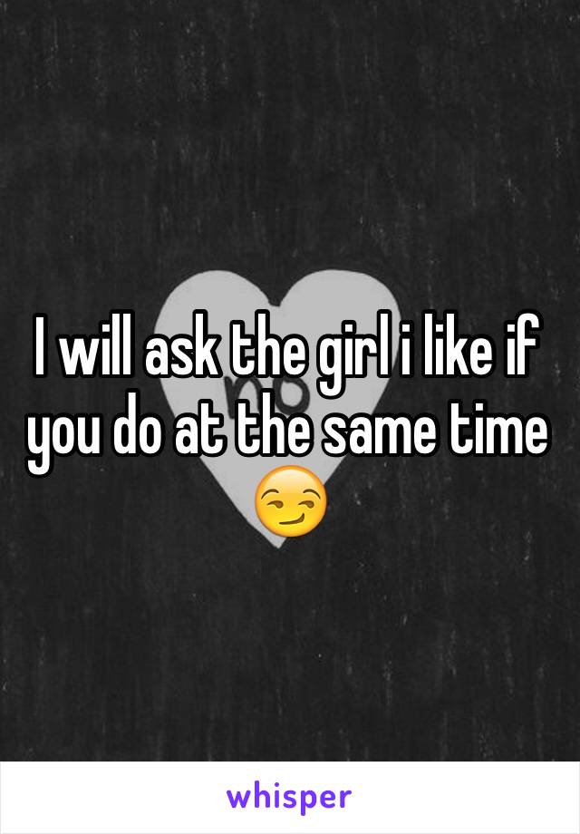 I will ask the girl i like if you do at the same time
😏