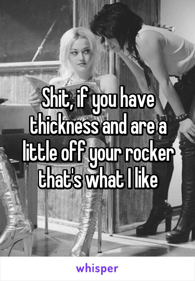 Shit, if you have thickness and are a little off your rocker that's what I like