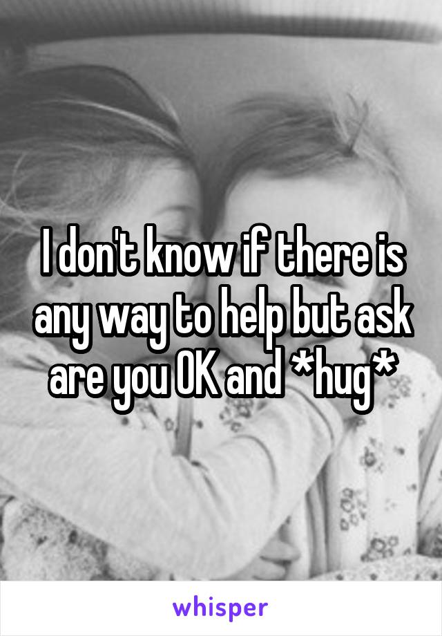 I don't know if there is any way to help but ask are you OK and *hug*