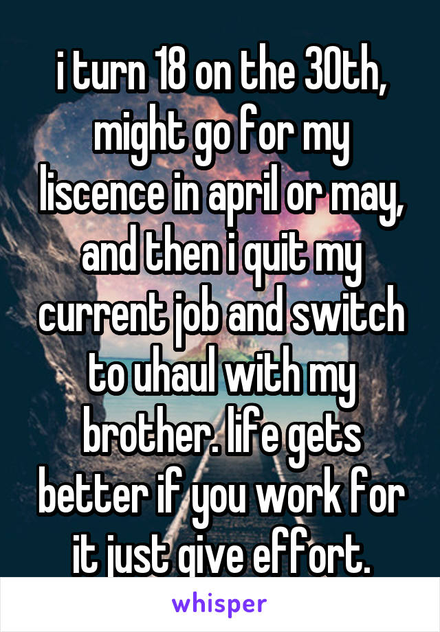 i turn 18 on the 30th, might go for my liscence in april or may, and then i quit my current job and switch to uhaul with my brother. life gets better if you work for it just give effort.