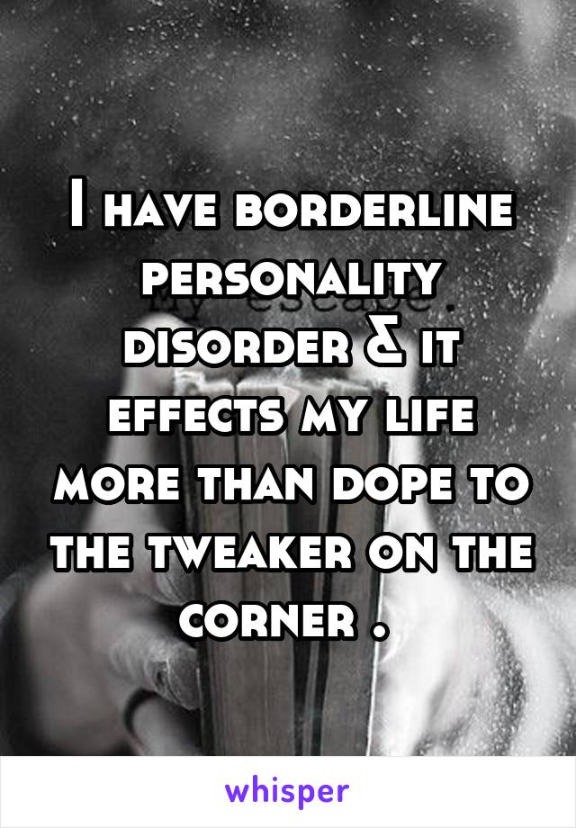 I have borderline personality disorder & it effects my life more than dope to the tweaker on the corner . 