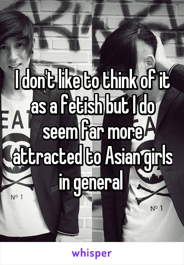 I don't like to think of it as a fetish but I do seem far more attracted to Asian girls in general 