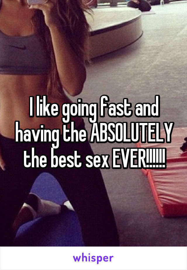 I like going fast and having the ABSOLUTELY the best sex EVER!!!!!!