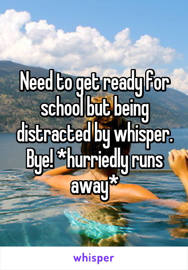 Need to get ready for school but being distracted by whisper. Bye! *hurriedly runs away*