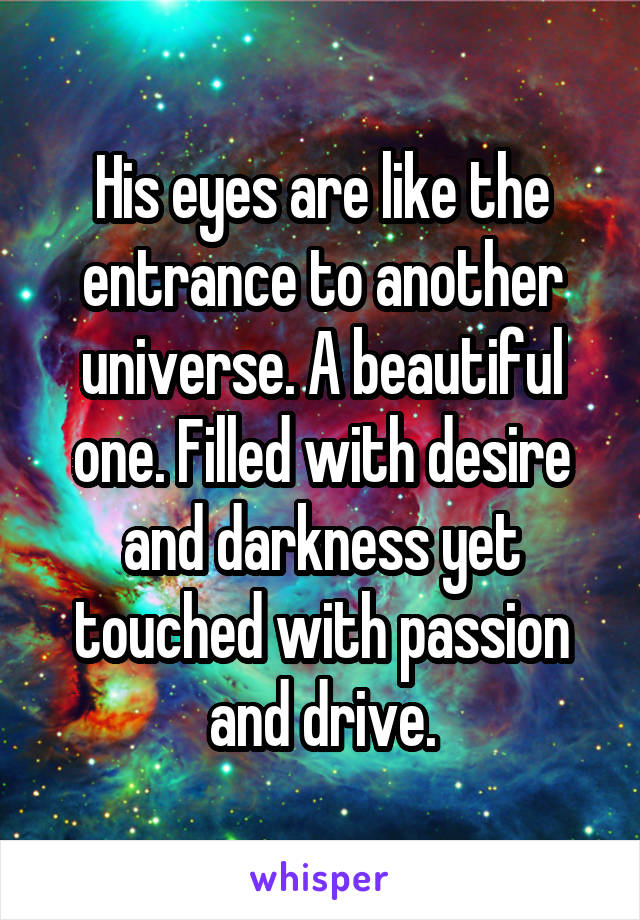 His eyes are like the entrance to another universe. A beautiful one. Filled with desire and darkness yet touched with passion and drive.