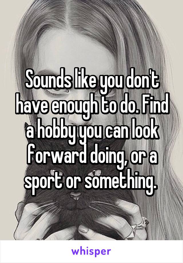 Sounds like you don't have enough to do. Find a hobby you can look forward doing, or a sport or something. 