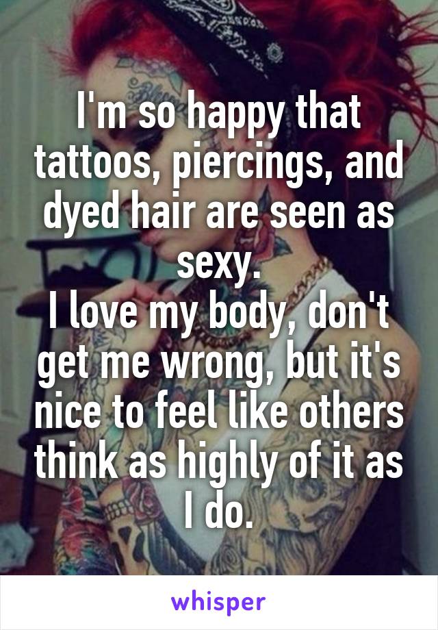 I'm so happy that tattoos, piercings, and dyed hair are seen as sexy.
I love my body, don't get me wrong, but it's nice to feel like others think as highly of it as I do.