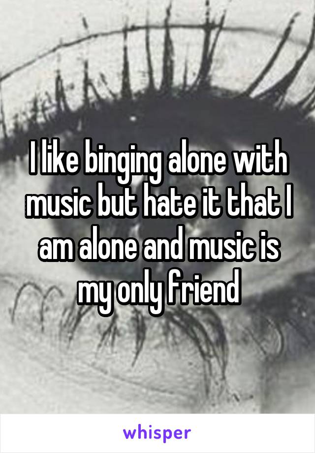 I like binging alone with music but hate it that I am alone and music is my only friend