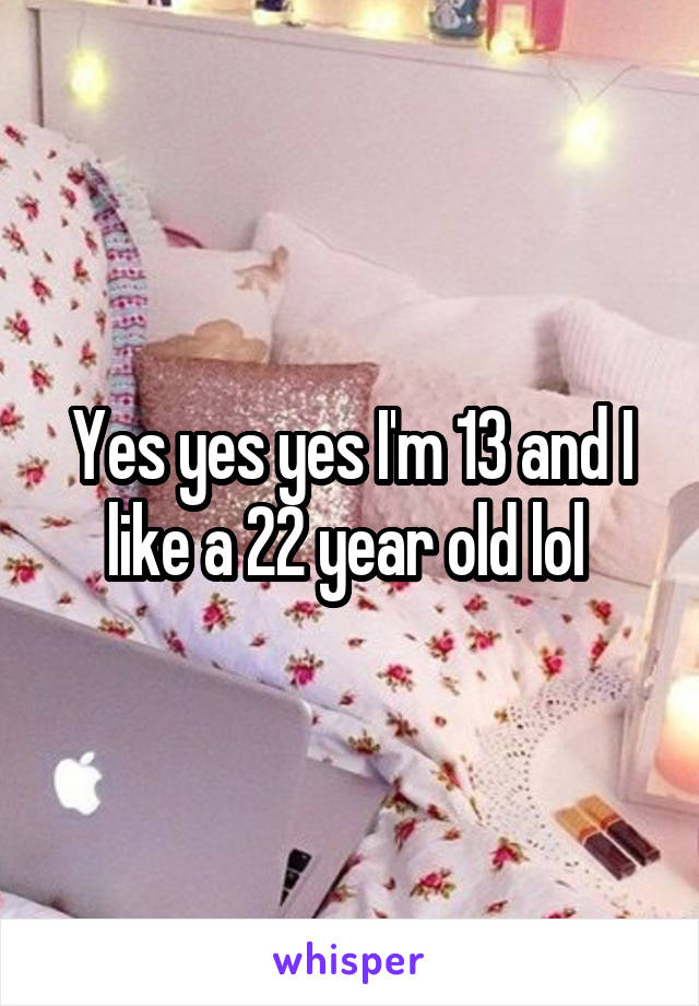 Yes yes yes I'm 13 and I like a 22 year old lol 