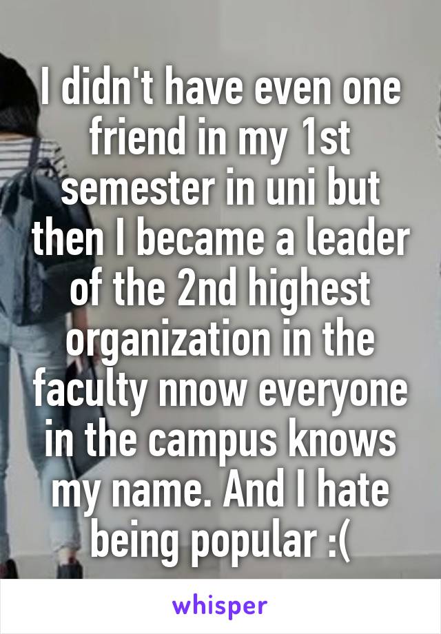 I didn't have even one friend in my 1st semester in uni but then I became a leader of the 2nd highest organization in the faculty nnow everyone in the campus knows my name. And I hate being popular :(