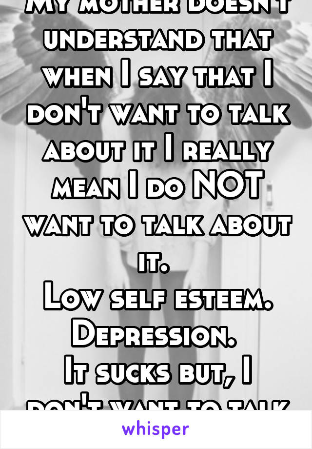 My mother doesn't understand that when I say that I don't want to talk about it I really mean I do NOT want to talk about it. 
Low self esteem. Depression. 
It sucks but, I don't want to talk about it