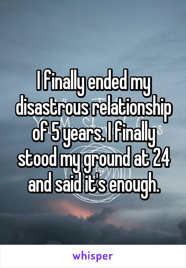 I finally ended my disastrous relationship of 5 years. I finally stood my ground at 24 and said it's enough.