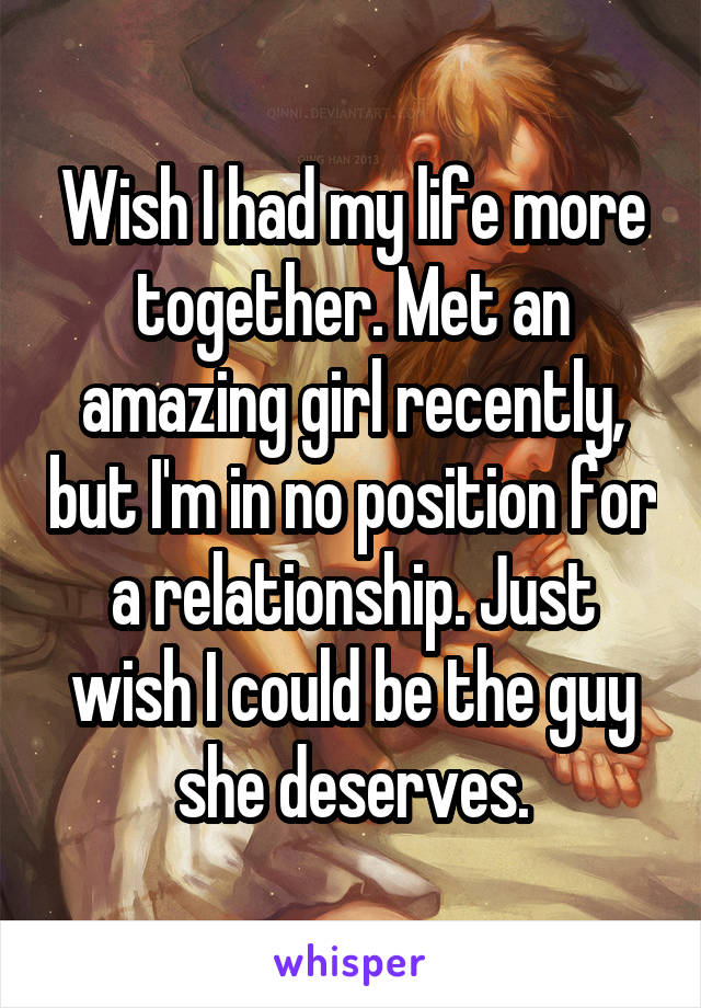 Wish I had my life more together. Met an amazing girl recently, but I'm in no position for a relationship. Just wish I could be the guy she deserves.