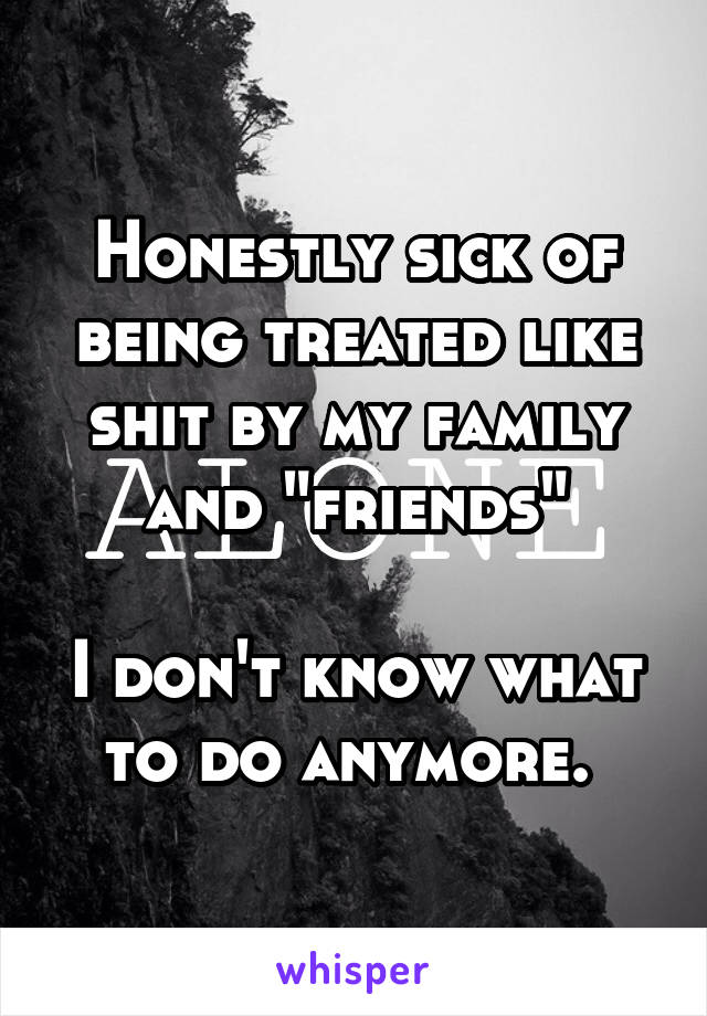 Honestly sick of being treated like shit by my family and "friends"

I don't know what to do anymore. 